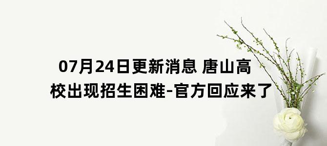 '07月24日更新消息 唐山高校出现招生困难-官方回应来了'